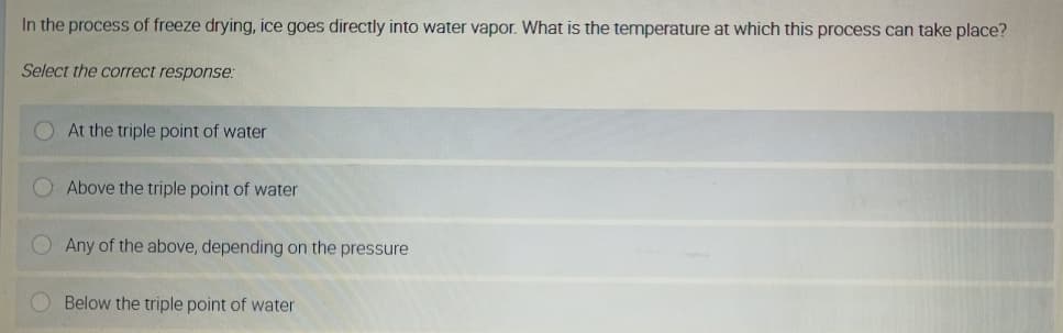 In the process of freeze drying, ice goes directly into water vapor. What is the temperature at which this process can take place?
Select the correct response:
At the triple point of water
Above the triple point of water
O Any of the above, depending on the pressure
Below the triple point of water
