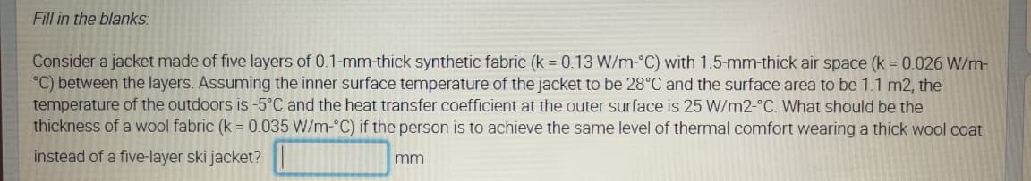 Fill in the blanks:
Consider a jacket made of five layers of 0.1-mm-thick synthetic fabric (k = 0.13 W/m-°C) with 1.5-mm-thick air space (k = 0.026 W/m-
°C) between the layers. Assuming the inner surface temperature of the jacket to be 28°C and the surface area to be 1.1 m2, the
temperature of the outdoors is -5°C and the heat transfer coefficient at the outer surface is 25 W/m2-°C. What should be the
thickness of a wool fabric (k = 0.035 W/m-°C) if the person is to achieve the same level of thermal comfort wearing a thick wool coat
instead of a five-layer ski jacket?
mm
