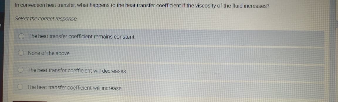 In convection heat transfer, what happens to the heat transfer coefficient if the viscosity of the fluid increases?
Select the correct response:
The heat transfer coefficient remains constant
O None of the above
The heat transfer coefficient will decreases
The heat transfer coefficient will increase
