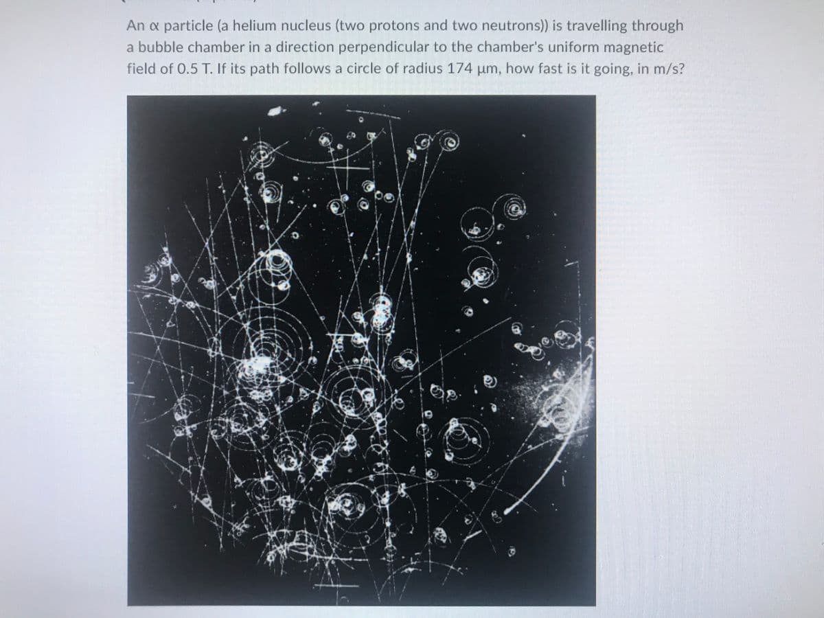 An a particle (a helium nucleus (two protons and two neutrons)) is travelling through
a bubble chamber in a direction perpendicular to the chamber's uniform magnetic
field of 0.5 T. If its path follows a circle of radius 174 µm, how fast is it going, in m/s?
C
C
Op.
@