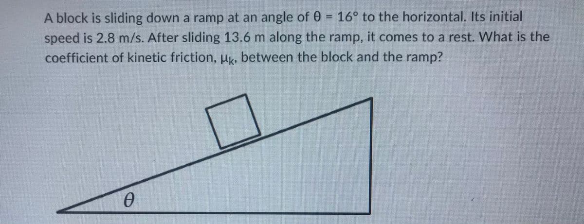 A block is sliding down a ramp at an angle of 0 = 16° to the horizontal. Its initial
speed is 2.8 m/s. After sliding 13.6 m along the ramp, it comes to a rest. What is the
coefficient of kinetic friction, µ., between the block and the ramp?
Ө