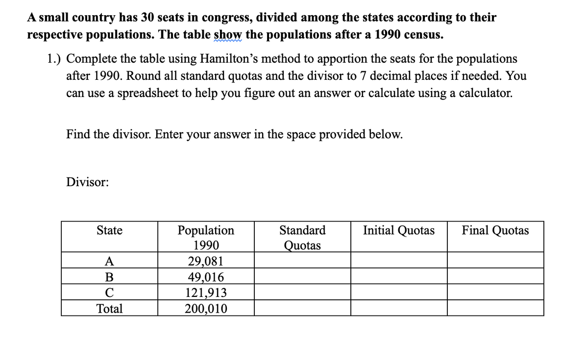 A small country has 30 seats in congress, divided among the states according to their
respective populations. The table show the populations after a 1990 census.
1.) Complete the table using Hamilton's method to apportion the seats for the populations
after 1990. Round all standard quotas and the divisor to 7 decimal places if needed. You
can use a spreadsheet to help you figure out an answer or calculate using a calculator.
Find the divisor. Enter your answer in the space provided below.
Divisor:
State
Initial Quotas
Final Quotas
Population
1990
29,081
49,016
121,913
200,010
Standard
Quotas
A
B
C
Total
