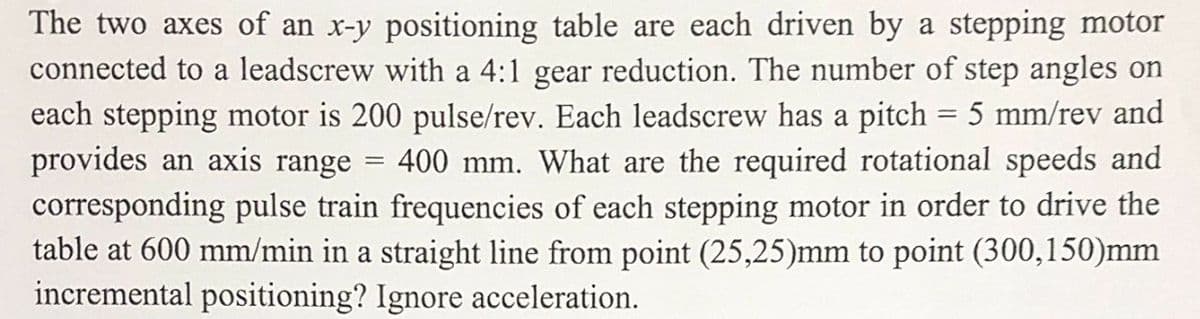 The two axes of an x-y positioning table are each driven by a stepping motor
connected to a leadscrew with a 4:1 gear reduction. The number of step angles on
each stepping motor is 200 pulse/rev. Each leadscrew has a pitch = 5 mm/rev and
provides an axis range 400 mm. What are the required rotational speeds and
corresponding pulse train frequencies of each stepping motor in order to drive the
table at 600 mm/min in a straight line from point (25,25)mm to point (300,150)mm
incremental positioning? Ignore acceleration.
=