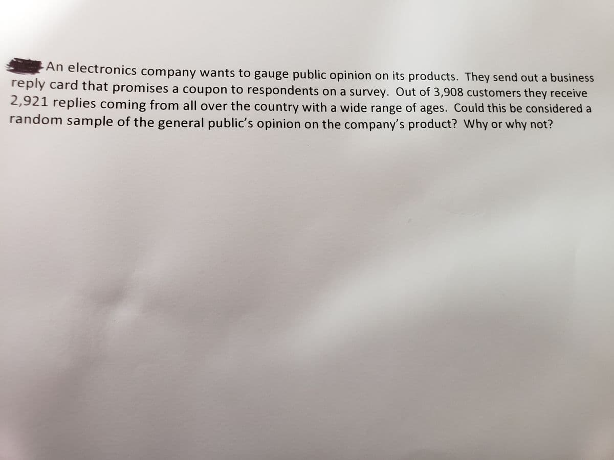 An electronics company wants to gauge public opinion on its products. They send out a business
reply card that promises a coupon to respondents on a survey. Out of 3,908 customers they receive
2,921 replies coming from all over the country with a wide range of ages. Could this be considered a
random sample of the general public's opinion on the company's product? Why or why not?
