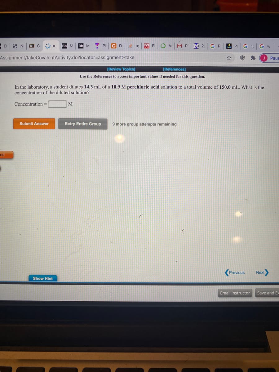 Use the References to access important values if needed for this question.
In the laboratory, a student dilutes 14.3 mL of a 10.9 M perchloric acid solution to a total volume of 150.0 mL. What is the
concentration of the diluted solution?
Concentration
M
Submit Answer
Retry Entire Group
9 more group attempts remaining
