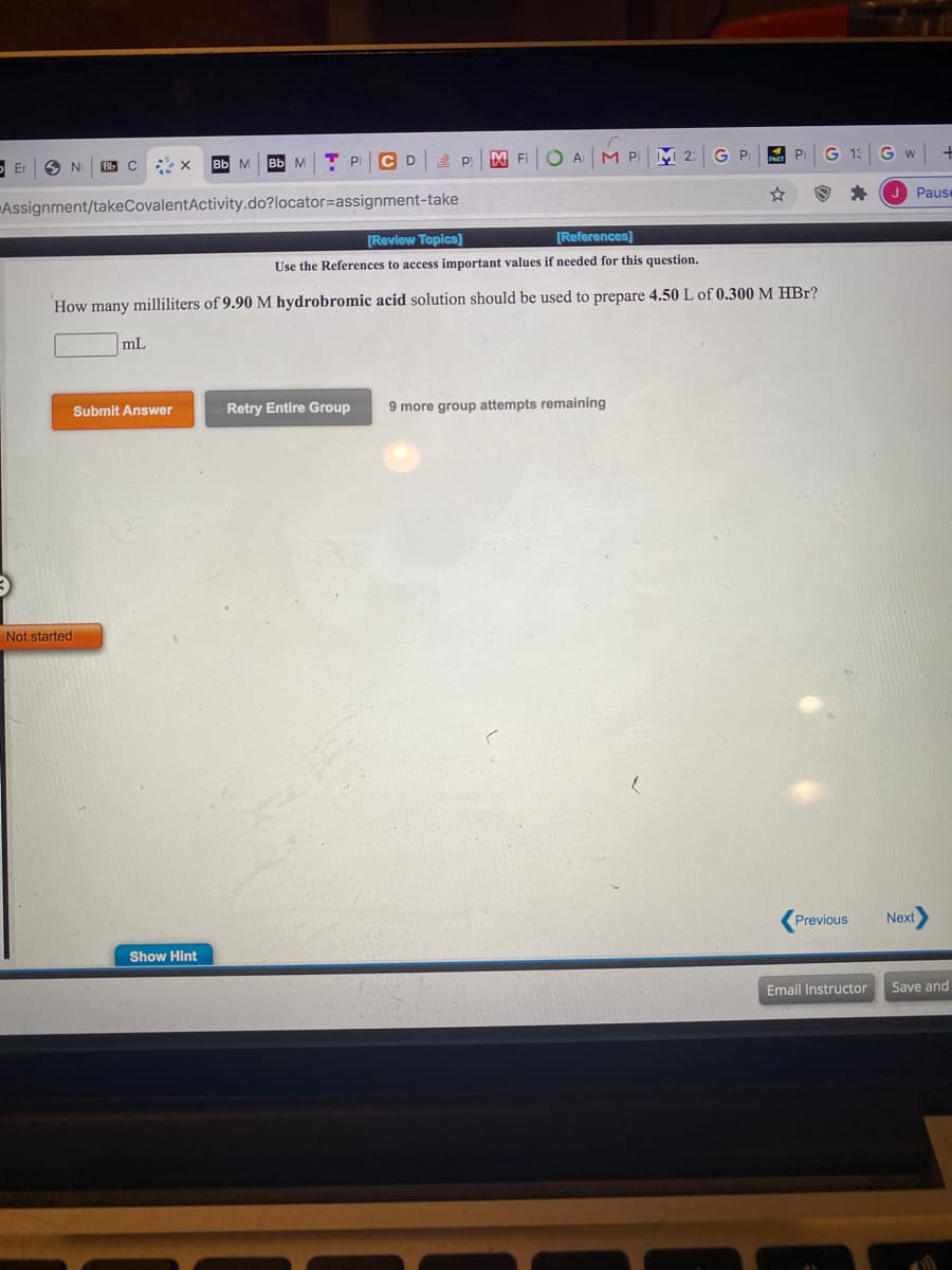 [Revlew Topics]
[References]
Use the References to access important values if needed for this question.
How many milliliters of 9.90 M hydrobromic acid solution should be used to prepare 4.50 L of 0.300 M HBr?
mL
Submit Answer
Retry Entire Group
9 more group attempts remaining
