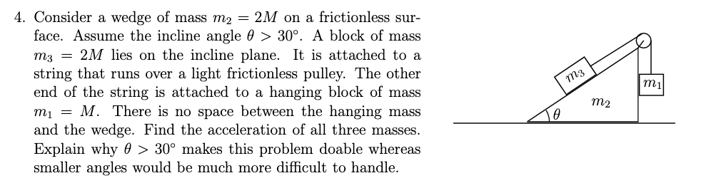 4. Consider a wedge of mass m2 = 2M on a frictionless sur-
face. Assume the incline angle 0 > 30°. A block of mass
m3 = 2M lies on the incline plane. It is attached to a
string that runs over a light frictionless pulley. The other
end of the string is attached to a hanging block of mass
mị = M. There is no space between the hanging mass
and the wedge. Find the acceleration of all three masses.
Explain why 0 > 30° makes this problem doable whereas
smaller angles would be much more difficult to handle.
m3
m2
