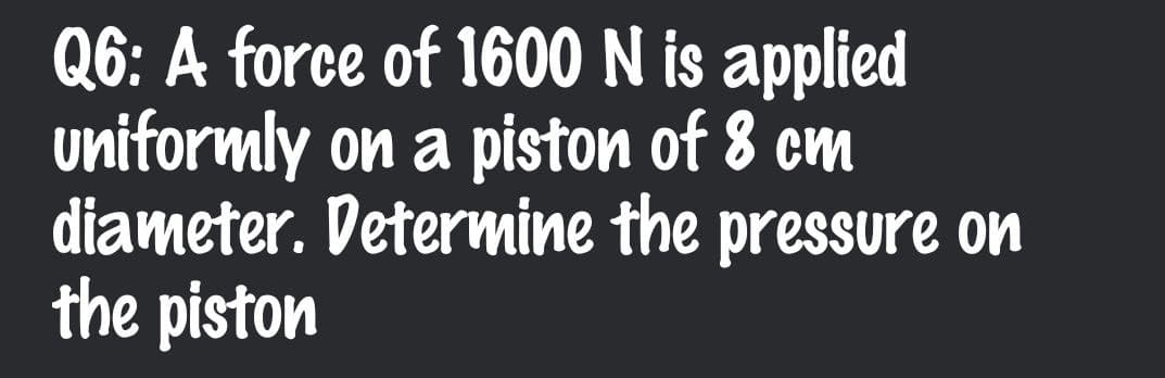 Q6: A force of 1600 N is applied
uniformly on a piston of 8 cm
diameter. Determine the pressure on
the piston
