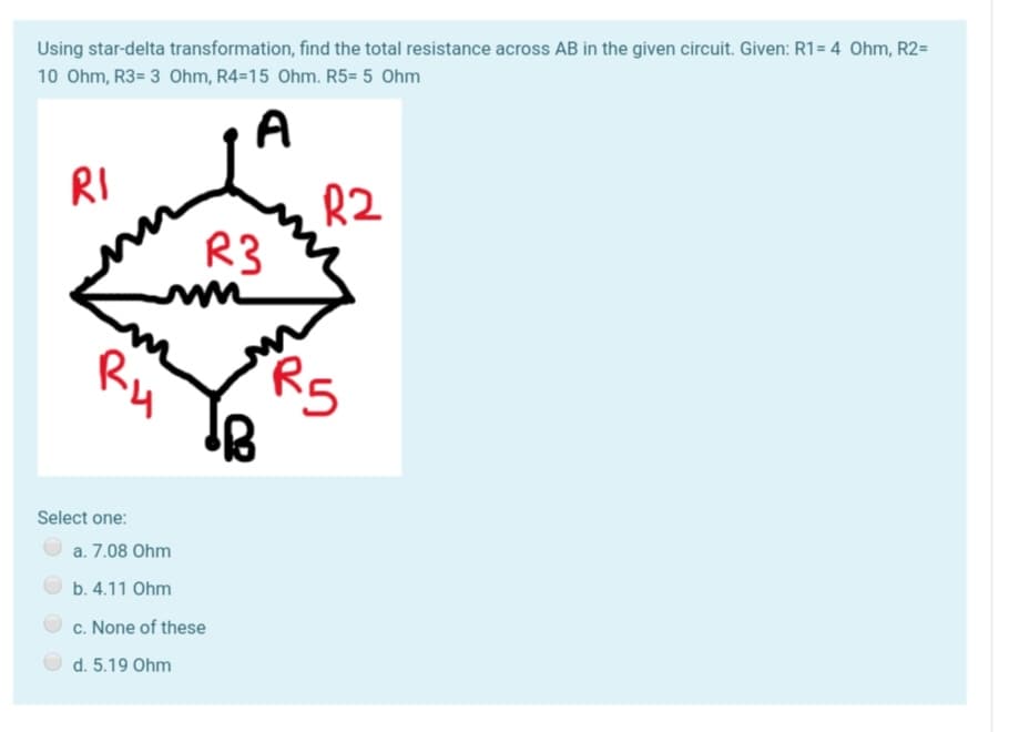 Using star-delta transformation, find the total resistance across AB in the given circuit. Given: R1= 4 Ohm, R2=
10 Ohm, R3= 3 Ohm, R4=15 Ohm. R5= 5 Ohm
A
RI
R2
R3
m
Ru
R5
Select one:
a. 7.08 Ohm
b. 4.11 Ohm
c. None of these
d. 5.19 Ohm
