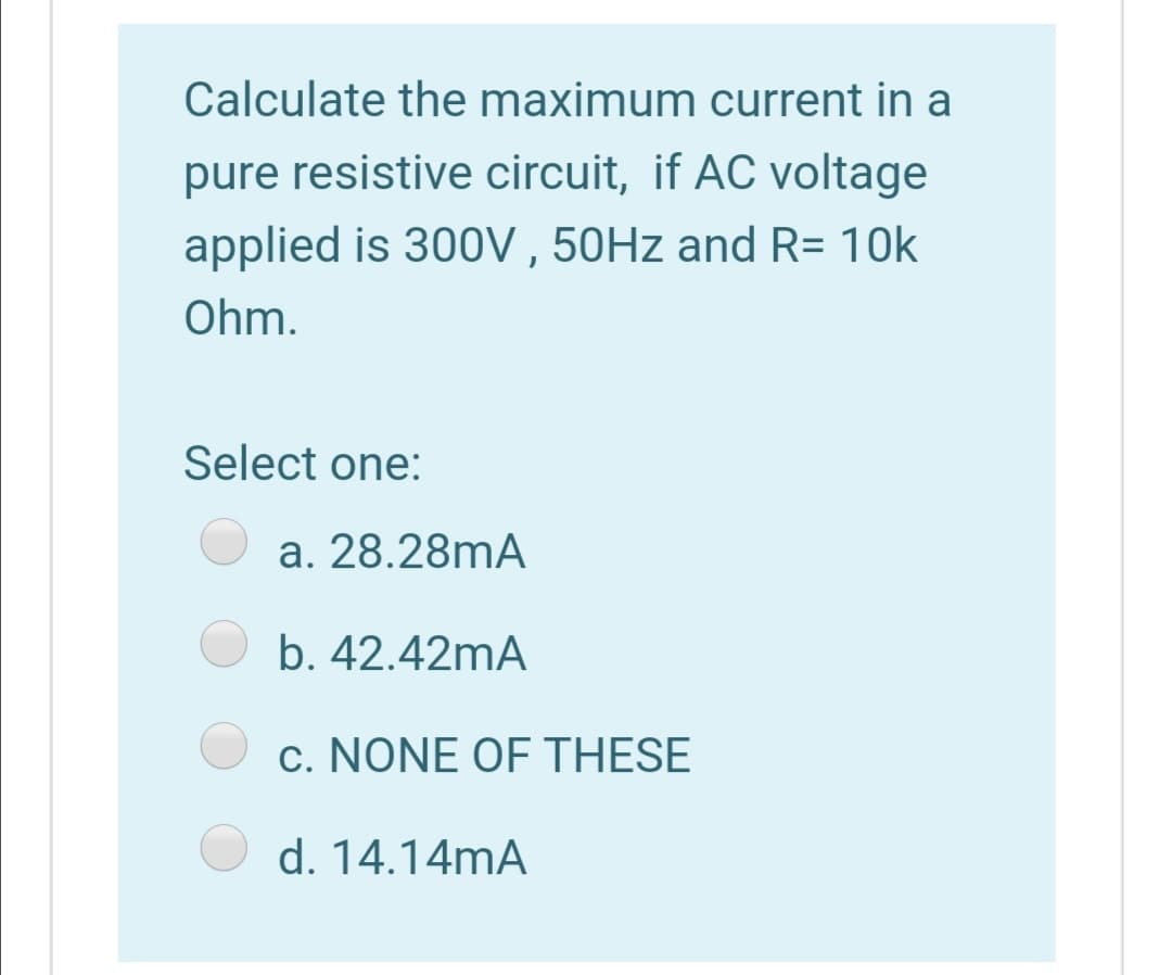 Calculate the maximum current in a
pure resistive circuit, if AC voltage
applied is 300V , 50HZ and R= 10k
Ohm.
Select one:
a. 28.28mA
b. 42.42mA
c. NONE OF THESE
d. 14.14mA
