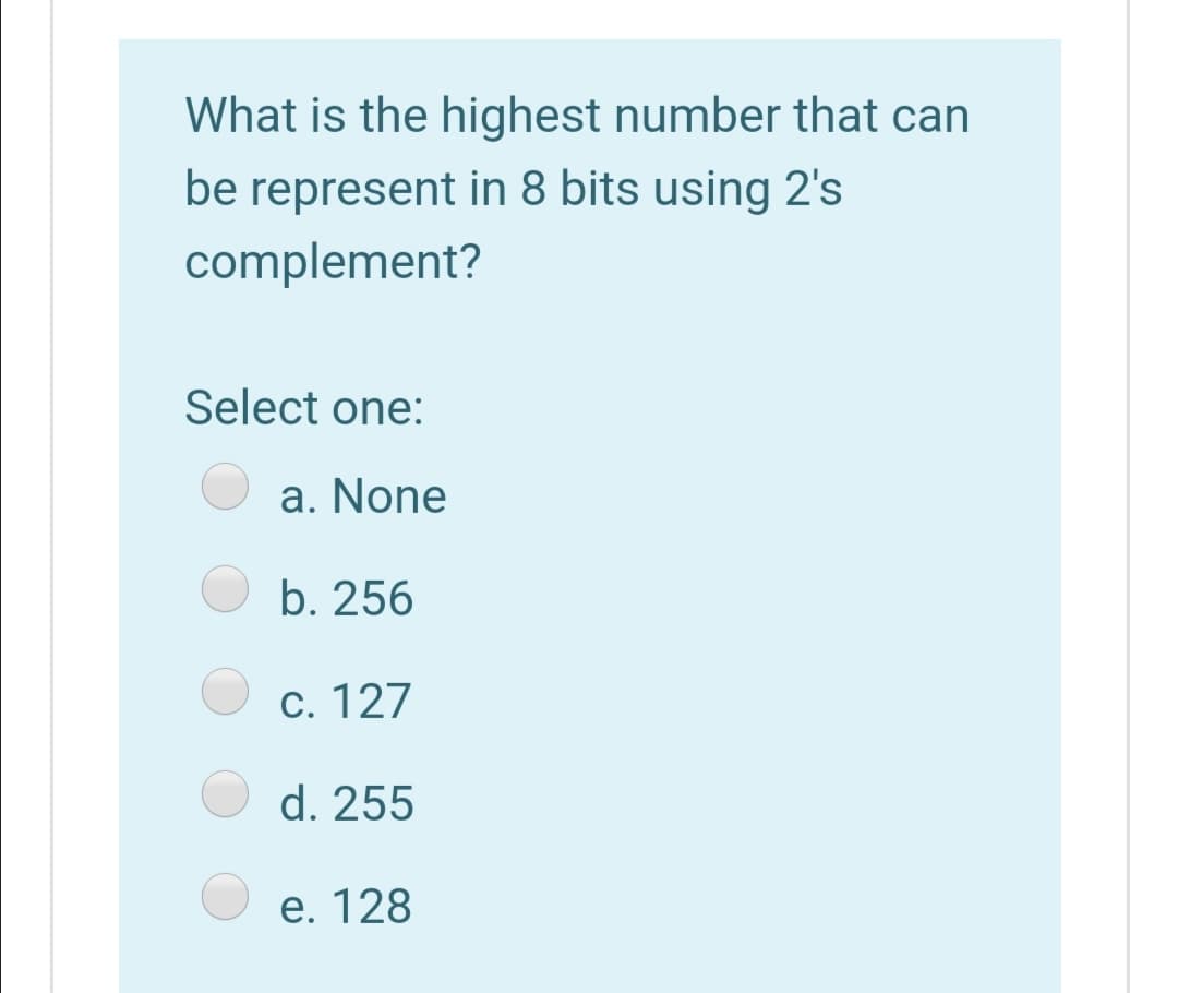 What is the highest number that can
be represent in 8 bits using 2's
complement?
Select one:
a. None
b. 256
c. 127
d. 255
e. 128
