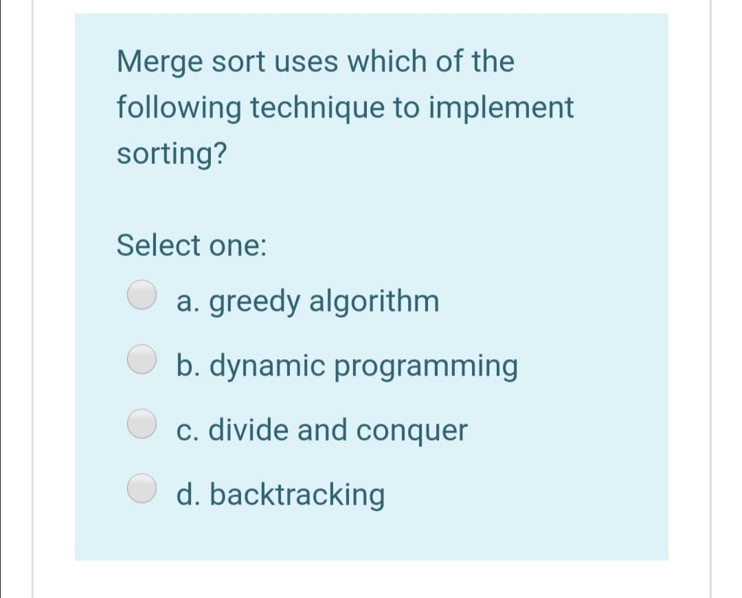 Merge sort uses which of the
following technique to implement
sorting?
Select one:
a. greedy algorithm
b. dynamic programming
c. divide and conquer
d. backtracking
