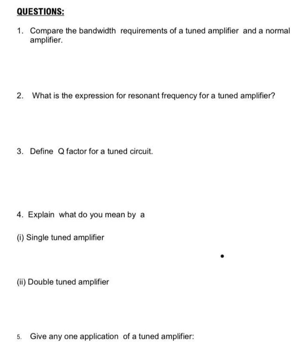 QUESTIONS:
1. Compare the bandwidth requirements of a tuned amplifier and a normal
amplifier.
2. What is the expression for resonant frequency for a tuned amplifier?
3. Define Q factor for a tuned circuit.
4. Explain what do you mean by a
(i) Single tuned amplifier
(ii) Double tuned amplifier
5.
Give any one application of a tuned amplifier:
