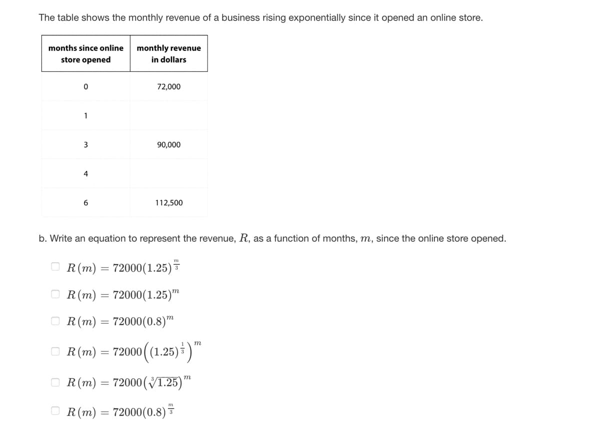 The table shows the monthly revenue of a business rising exponentially since it opened an online store.
months since online
store opened
0
1
3
4
6
OR (m)
monthly revenue
in dollars
=
72,000
b. Write an equation to represent the revenue, R, as a function of months, m, since the online store opened.
=
90,000
OR (m) = 72000(1.25)
R (m) 72000(1.25)
72000(0.8)
112,500
m
m
ⒸR (m) = 72000 ((1.25) ) ™
OR (m) = 72000 (1.25)"
OR (m) = 72000(0.8)