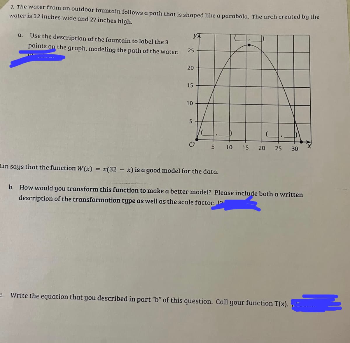 7. The water from an outdoor fountain follows a path that is shaped like a parabola. The arch created by the
water is 32 inches wide and 27 inches high.
a. Use the description of the fountain to label the 3
points on the graph, modeling the path of the water.
Y
25
20
15
10
5
O
5
Lin says that the function W(x) = x(32x) is a good model for the data.
10 15 20 25 30
b. How would you transform this function to make a better model? Please include both a written
description of the transformation type as well as the scale factor. (2
C. Write the equation that you described in part "b" of this question. Call your function T(x).
