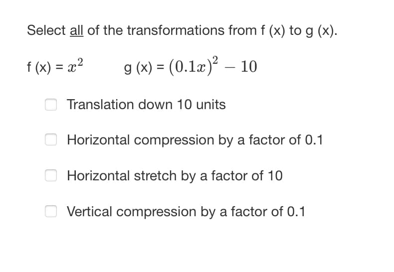 Select all of the transformations from f (x) to g (x).
f (x) = x²
g (x) = (0.1x)² — 10
Translation down 10 units
Horizontal compression by a factor of 0.1
Horizontal stretch by a factor of 10
Vertical compression by a factor of 0.1