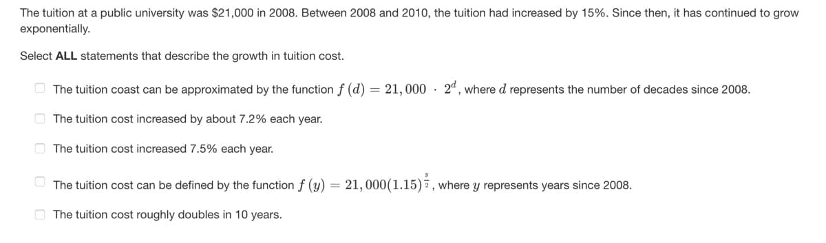 The tuition at a public university was $21,000 in 2008. Between 2008 and 2010, the tuition had increased by 15%. Since then, it has continued to grow
exponentially.
Select ALL statements that describe the growth in tuition cost.
The tuition coast can be approximated by the function f (d) = 21,000 2d, where d represents the number of decades since 2008.
The tuition cost increased by about 7.2% each year.
The tuition cost increased 7.5% each year.
The tuition cost can be defined by the function f (y) = 21,000(1.15), where y represents years since 2008.
The tuition cost roughly doubles in 10 years.
