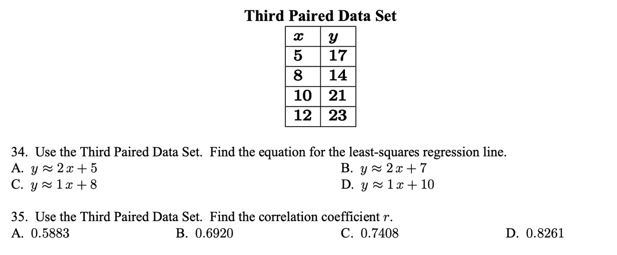 Third Paired Data Set
5
17
8
14
10 | 21
12 23
34. Use the Third Paired Data Set. Find the equation for the least-squares regression line.
A. y z 2 x +5
C. y - 1x + 8
В. у 2х -7
D. y ~ 1х+ 10
35. Use the Third Paired Data Set. Find the correlation coefficient r.
A. 0.5883
В. 0.6920
C. 0.7408
D. 0.8261
