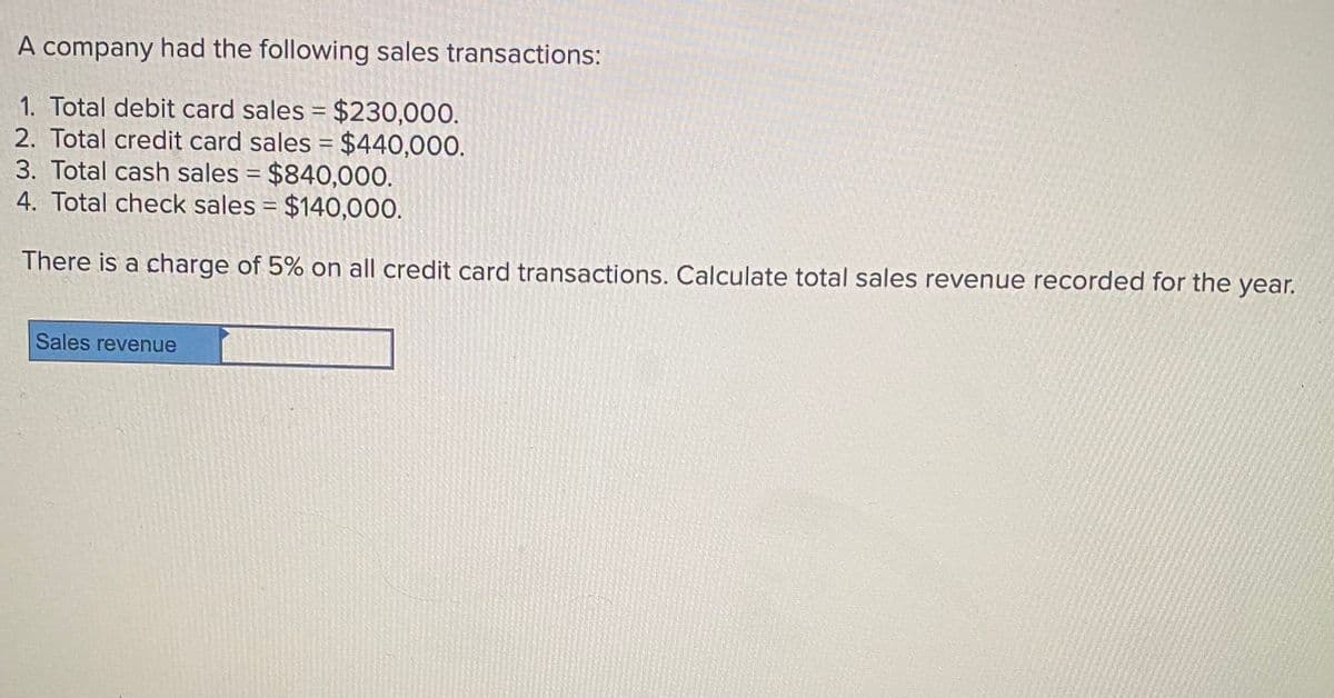 A company had the following sales transactions:
1. Total debit card sales = $230,000.
2. Total credit card sales = $440,000.
3. Total cash sales = $840,000.
4. Total check sales = $140,000.
There is a charge of 5% on all credit card transactions. Calculate total sales revenue recorded for the year.
Sales revenue
