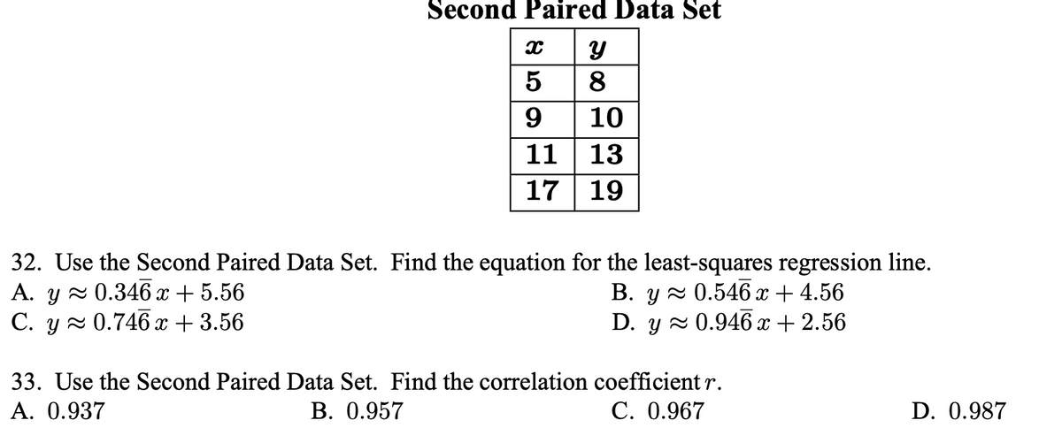 Second Paired Data Set
8
9
10
11 | 13
17 | 19
32. Use the Second Paired Data Set. Find the equation for the least-squares regression line.
A. y 2 0.346 x + 5.56
C. y 2 0.746 x + 3.56
В. у ~0.546 х + 4.56
D. y 2 0.946 x + 2.56
33. Use the Second Paired Data Set. Find the correlation coefficient r.
А. 0.937
В. 0.957
С. 0.967
D. 0.987
