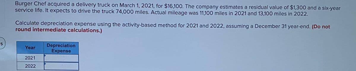 Burger Chef acquired a delivery truck on March 1, 2021, for $16,100. The company estimates a residual value of $1,300 and a six-year
service life. It expects to drive the truck 74,000 miles. Actual mileage was 11,100 miles in 2021 and 13,100 miles in 2022.
Calculate depreciation expense using the activity-based method for 2021 and 2022, assuming a December 31 year-end. (Do not
round intermediate calculations.)
35
Depreciation
Expense
Year
2021
2022
