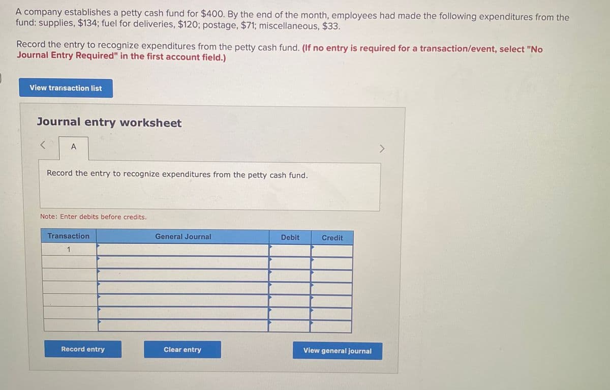 A company establishes a petty cash fund for $400. By the end of the month, employees had made the following expenditures from the
fund: supplies, $134; fuel for deliveries, $120; postage, $71; miscellaneous, $33.
Record the entry to recognize expenditures from the petty cash fund. (If no entry is required for a transaction/event, select "No
Journal Entry Required" in the first account field.)
View transaction list
Journal entry worksheet
A
<>
Record the entry to recognize expenditures from the petty cash fund.
Note: Enter debits before credits.
Transaction
General Journal
Debit
Credit
1
Record entry
Clear entry
View general journal
