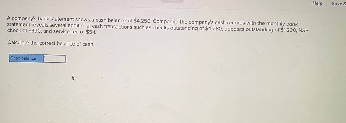 Help
Save &
A company's bank statement shows a cash balance of $4,250. Comparing the company's cash records with the monthly bank
statement reveals several additional cash transactions such as checks outstanding of $4,280, deposits outstanding of $1,230, NSF
check of $390, and service fee of $54.
Calculate the correct balance of cash.
Cash balance
