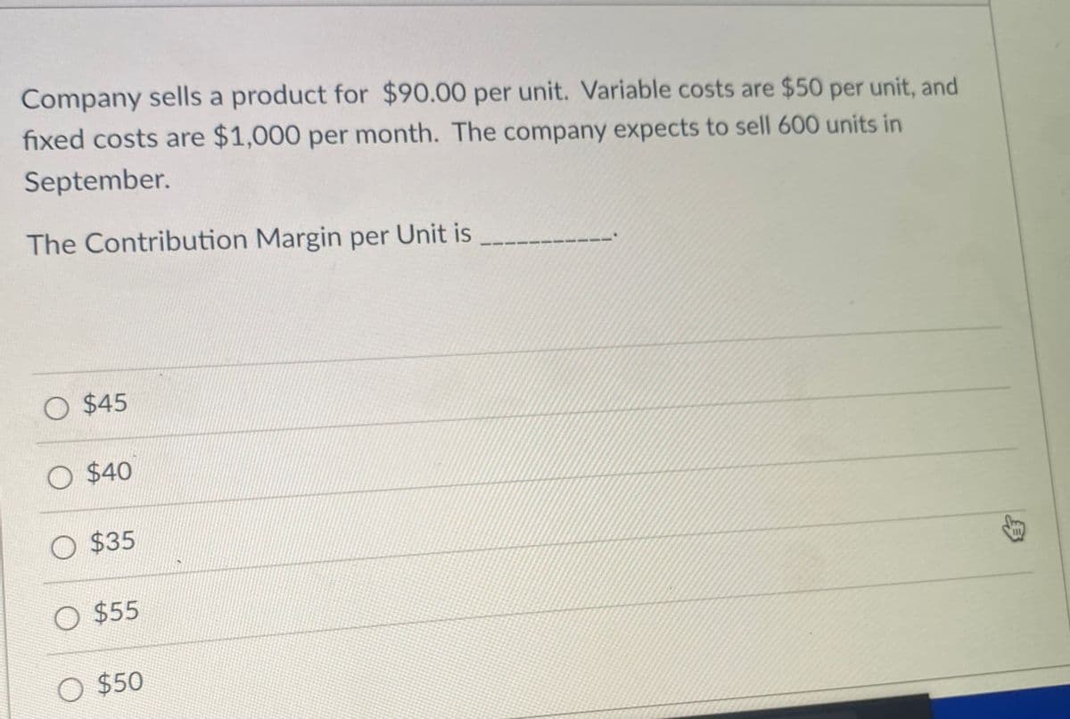 Company sells a product for $90.00 per unit. Variable costs are $50 per unit, and
fixed costs are $1,000 per month. The company expects to sell 600 units in
September.
The Contribution Margin per Unit is
O $45
O $40
O $35
O $55
O $50
