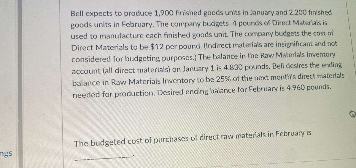 Bell expects to produce 1,900 finished goods units in January and 2,200 finished
goods units in February. The company budgets 4 pounds of Direct Materials is
used to manufacture each finished goods unit. The company budgets the cost of
Direct Materials to be $12 per pound. (Indirect materials are insignificant and not
considered for budgeting purposes.) The balance in the Raw Materials Inventory
account (all direct materials) on January 1 is 4,830 pounds. Bell desires the ending
balance in Raw Materials Inventory to be 25% of the next month's direct materials
needed for production. Desired ending balance for February is 4,960 pounds.
II
The budgeted cost of purchases of direct raw materials in February is
ngs

