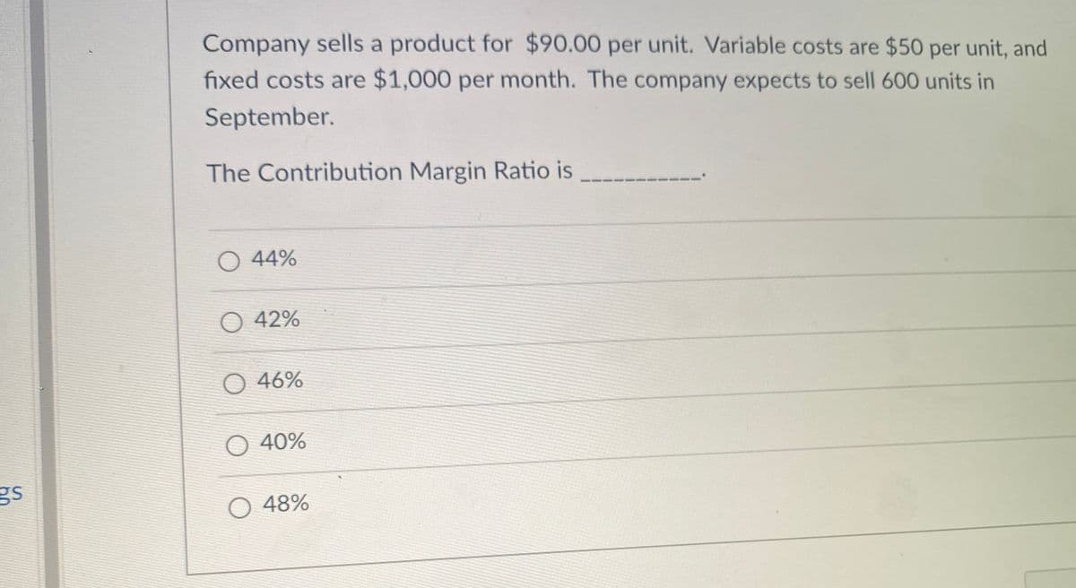 Company sells a product for $90.00 per unit. Variable costs are $50 per unit, and
fixed costs are $1,000 per month. The company expects to sell 600 units in
September.
The Contribution Margin Ratio is
O 44%
O 42%
O 46%
O 40%
gs
O 48%

