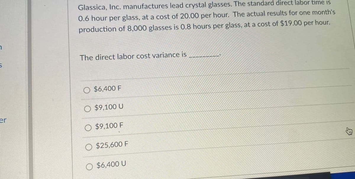 Glassica, Inc. manufactures lead crystal glasses. The standard direct labor time is
0.6 hour per glass, at a cost of 20.00 per hour. The actual results for one month's
production of 8,000 glasses is 0.8 hours per glass, at a cost of $19.00 per hour.
The direct labor cost variance is
O $6,400 F
O $9,100 U
er
O $9,100 F
O $25,600 F
O $6,400 U
