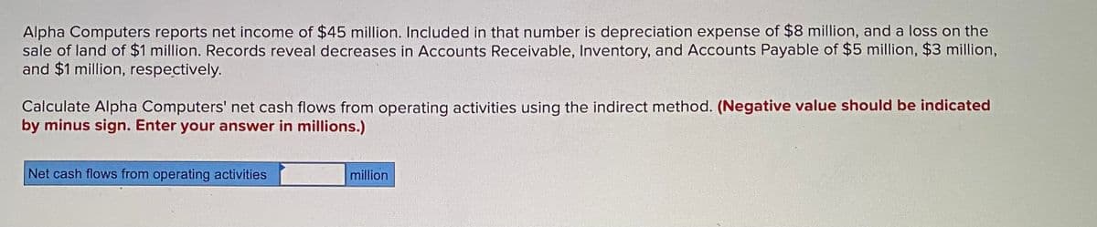 Alpha Computers reports net income of $45 million. Included in that number is depreciation expense of $8 million, and a loss on the
sale of land of $1 million. Records reveal decreases in Accounts Receivable, Inventory, and Accounts Payable of $5 million, $3 million,
and $1 million, respectively.
Calculate Alpha Computers' net cash flows from operating activities using the indirect method. (Negative value should be indicated
by minus sign. Enter your answer in millions.)
Net cash flows from operating activities
million
