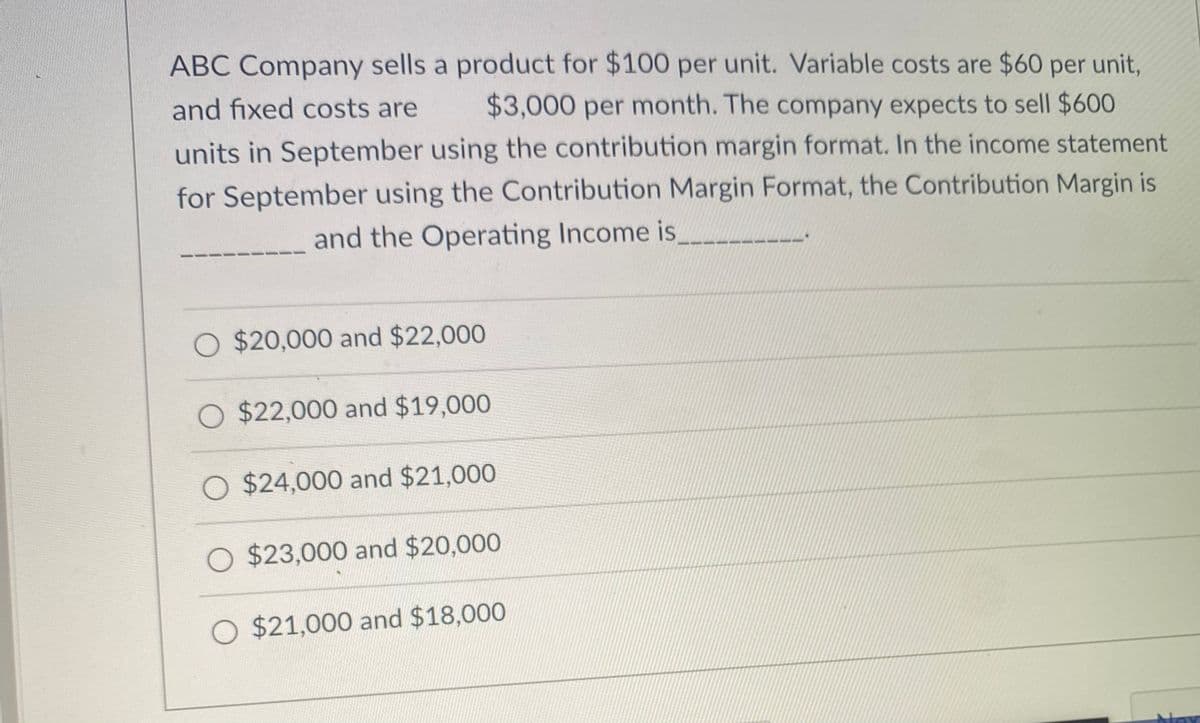 ABC Company sells a product for $100 per unit. Variable costs are $60 per unit,
and fixed costs are
$3,000 per month. The company expects to sell $600
units in September using the contribution margin format. In the income statement
for September using the Contribution Margin Format, the Contribution Margin is
and the Operating Income is_
O $20,000 and $22,000
O $22,000 and $19,000
O $24,000 and $21,000
O $23,000 and $20,000
O $21,000 and $18,000
