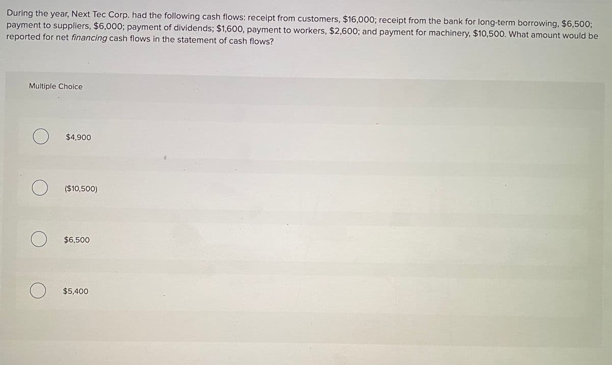 During the year, Next Tec Corp. had the following cash flows: receipt from customers, $16,000; receipt from the bank for long-term borrowing, $6,500;
payment to suppliers, $6,000; payment of dividends; $1,600, payment to workers, $2,600; and payment for machinery, $10,500. What amount would be
reported for net financing cash flows in the statement of cash flows?
Multiple Choice
$4,900
($10,500)
$6,500
$5,400
