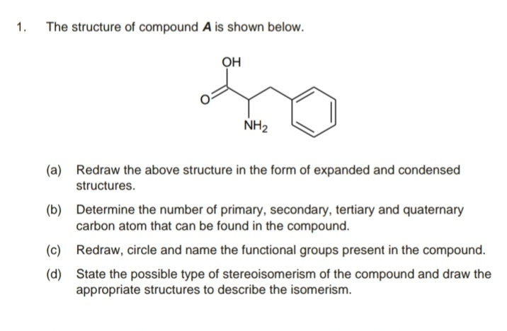 1.
The structure of compound A is shown below.
он
NH2
(a) Redraw the above structure in the form of expanded and condensed
structures.
(b) Determine the number of primary, secondary, tertiary and quaternary
carbon atom that can be found in the compound.
(c) Redraw, circle and name the functional groups present in the compound.
(d) State the possible type of stereoisomerism of the compound and draw the
appropriate structures to describe the isomerism.
