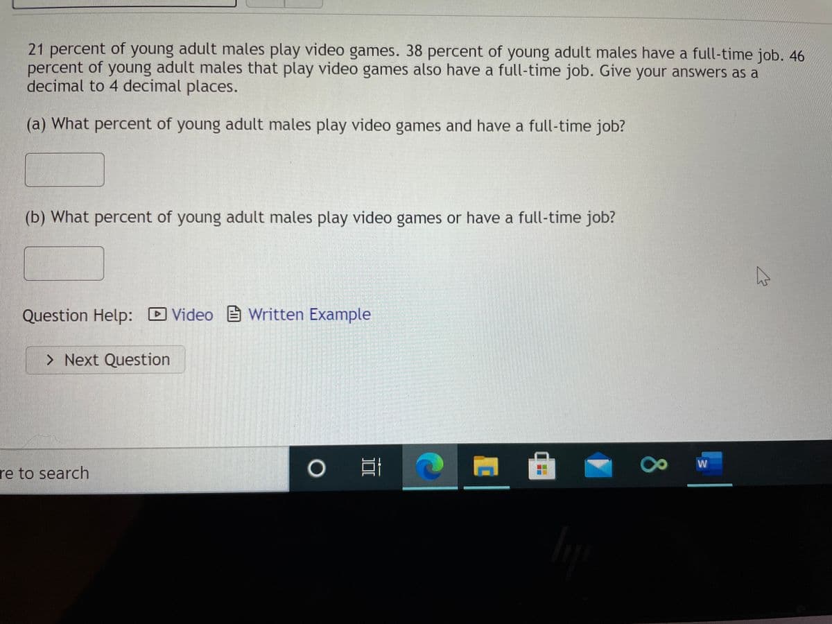 21 percent of young adult males play video games. 38 percent of young adult males have a full-time job. 46
percent of young adult males that play video games also have a full-time job. Give your answers as a
decimal to 4 decimal places.
(a) What percent of young adult males play video games and have a full-time job?
(b) What percent of young adult males play video games or have a full-time job?
Question Help: D Video Written Example
> Next Question
W
re to search
