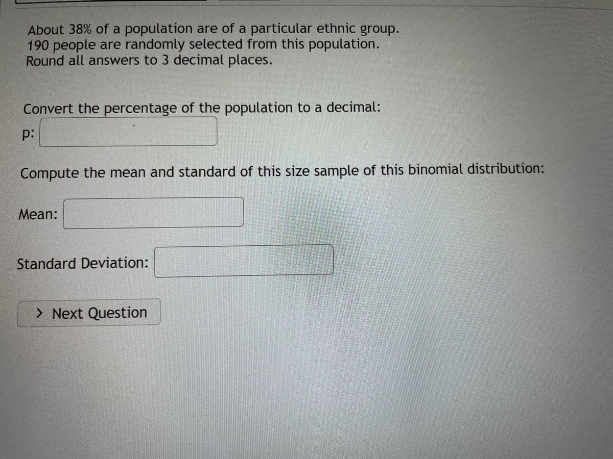 About 38% of a population are of a particular ethnic group.
190 people are randomly selected from this population.
Round all answers to 3 decimal places.
Convert the percentage of the population to a decimal:
p:
Compute the mean and standard of this size sample of this binomial distribution:
Mean:
Standard Deviation:
> Next Question
