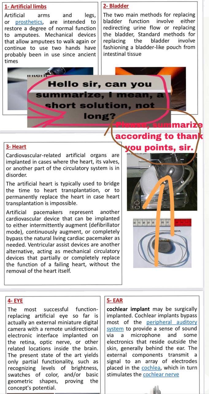 1- Artificial limbs
2- Bladder
legs, The two main methods for replacing
function
Artificial
arms
and
involve
either
or prosthetics, are
restore a degree of normal function redirecting urine flow or replacing
to amputees. Mechanical devices
that allow amputees to walk again or
continue to use two hands have fashioning a bladder-like pouch from
probably been in use since ancient
intended to
bladder
the bladder, Standard methods for
the
bladder
replacing
involve
intestinal tissue
times
Hello sir, can you
summarize, I mean, a
short solution, not
long?
Imarize
according to thank
you points, sir.
3- Heart
Cardiovascular-related artificial organs are
implanted in cases where the heart, its valves,
or another part of the circulatory system is in
disorder.
The artificial heart is typically used to bridge
the time to heart transplantation, or to
permanently replace the heart in case heart
transplantation is impossible.
Artificial
cardiovascular device that can be implanted
to either intermittently augment (defibrillator
mode), continuously augment, or completely
bypass the natural living cardiac pacemaker as
needed. Ventricular assist devices are another
pacemakers represent another
alternative, acting as mechanical circulatory
devices that partially or completely replace
the function of a failing heart, without the
removal of the heart itself.
4- EYE
5- EAR
cochlear implant may be surgically
implanted. Cochlear implants bypass
most of the peripheral auditory
system to provide a sense of sound
via
electronics that reside outside the
The
most
successful
function-
replacing artificial eye so far is
actually an external miniature digital
camera with a remote unidirectional
electronic interface implanted on
the retina, optic nerve, or other
related locations inside the brain.
a
microphone
and some
The present state of the art yields
only partial functionality, such as
recognizing levels of brightness,
swatches of color, and/or basic
geometric shapes, proving the
concept's potential.
skin, generally behind the ear. The
external components transmit a
signal to an array of electrodes
placed in the cochlea, which in turn
stimulates the cochlear nerve
