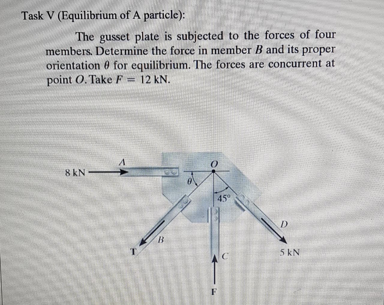 The gusset plate is subjected to the forces of four
members. Determine the force in member B and its proper
orientation 0 for equilibrium. The forces are concurrent at
point O. Take F = 12 kN.
