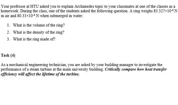 Your professor at HTU asked you to explain Archimedes topic to your classmates at one of the classes as a
homework. During the class, one of the students asked the following question. A ring weighs 83.327×104N
in air and 80.33×104 N when submerged in water:
1. What is the volume of the ring?
2. What is the density of the ring?
3. What is the ring made of?
