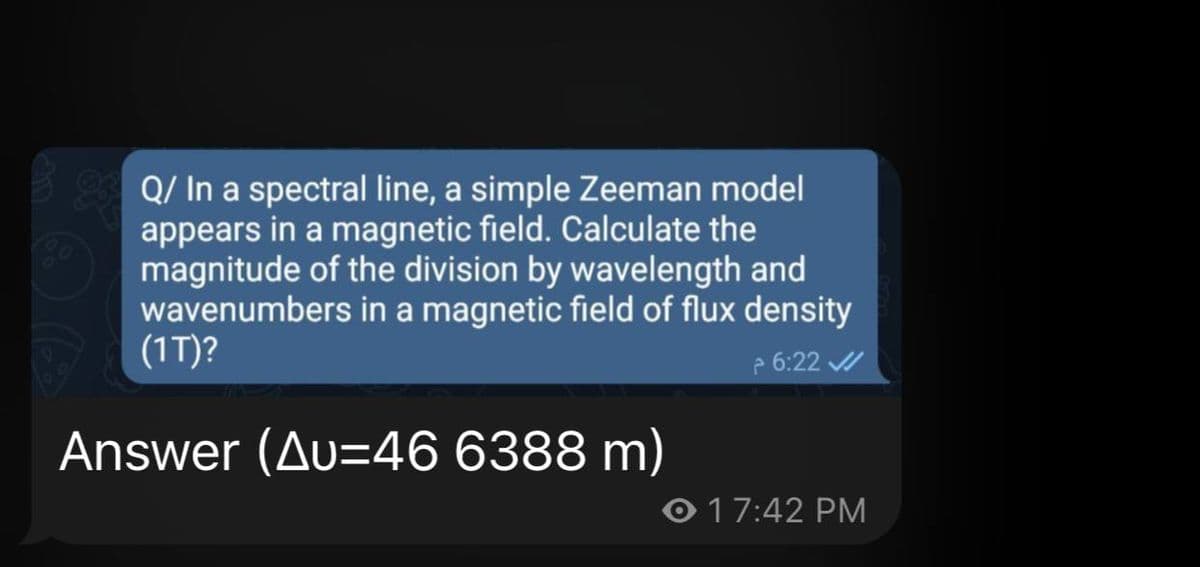 Q/ In a spectral line, a simple Zeeman model
appears in a magnetic field. Calculate the
magnitude of the division by wavelength and
wavenumbers in a magnetic field of flux density
(1T)?
2 6:22 /
Answer (Au=46 6388 m)
O 17:42 PM
