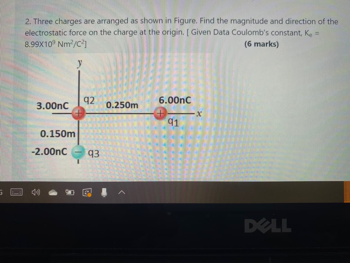 2. Three charges are arranged as shown in Figure. Find the magnitude and direction of the
electrostatic force on the charge at the origin. [ Given Data Coulomb's constant, Ke =
8.99X10° Nm?/C²1
(6 marks)
q2
6.00nC
3.00nC
0.250m
91
0.150m
-2.00nC
q3
DELL
