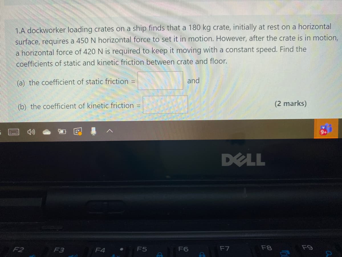 1.A dockworker loading crates on a ship finds that a 180 kg crate, initially at rest on a horizontal
surface, requires a 450 N horizontal force to set it in motion. However, after the crate is in motion,
a horizontal force of 420 N is required to keep it moving with a constant speed. Find the
coefficients of static and kinetic friction between crate and floor.
(a) the coefficient of static friction
and
%3D
(b) the coefficient of kinetic friction
(2 marks)
%3D
DELL
F2
F3
F4
F5
F6
F7
F8
F9
