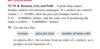 75-76 - Revenue, Cost, and Profit A print shop makes
bumper stickers for election campaigns. If x stickers are ordered
(where x< 10,000), then the price per bumper sticker is
0.15 – 0.000002r dollars, and the total cost of producing the
order is 0.095x – 0.0000005x dollars.
75. Use the fact that
revenue = price per item x number of items sold
to express R(x), the revenue from an order of x stickers, as a
product of two functions of x.
