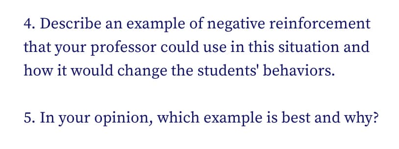 4. Describe an example of negative reinforcement
that your professor could use in this situation and
how it would change the students' behaviors.
5. In your opinion, which example is best and why?