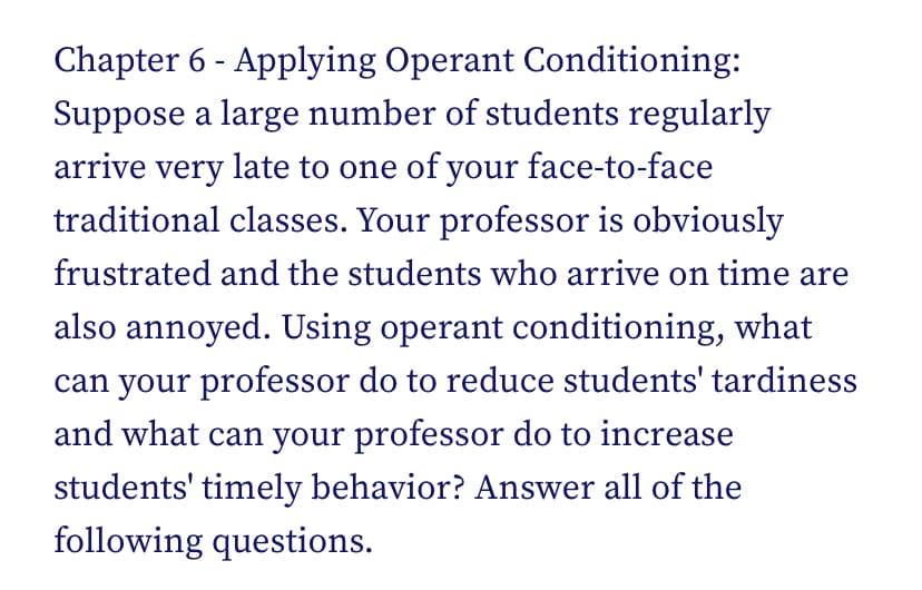 Chapter 6 - Applying Operant Conditioning:
Suppose a large number of students regularly
arrive very late to one of your face-to-face
traditional classes. Your professor is obviously
frustrated and the students who arrive on time are
also annoyed. Using operant conditioning, what
can your professor do to reduce students' tardiness
and what can your professor do to increase
students' timely behavior? Answer all of the
following questions.