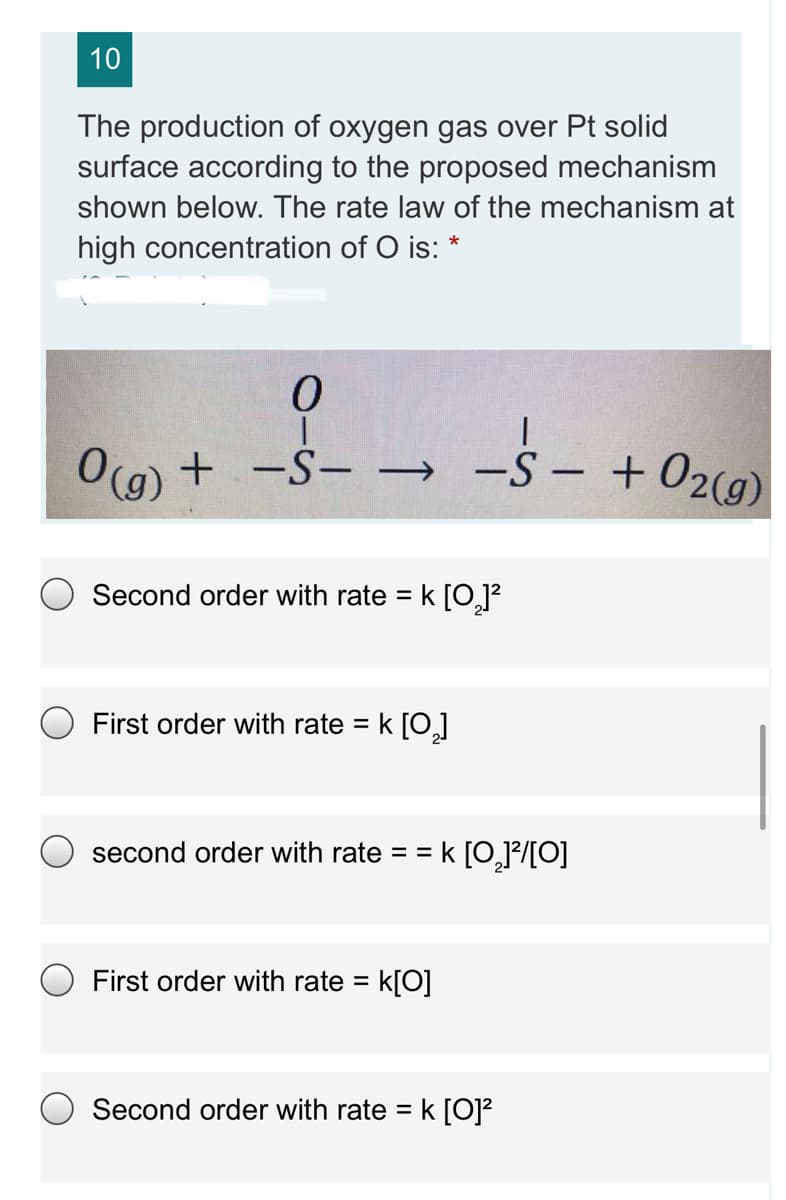 10
The production of oxygen gas over Pt solid
surface according to the proposed mechanism
shown below. The rate law of the mechanism at
high concentration of O is: *
O(a) + -S- → -S- + 02(g)
|
Second order with rate = k [OJ²
O First order with rate = k []
second order with rate = =
k [0,P/[O]
First order with rate =
k[O]
Second order with rate =
k [0]?
