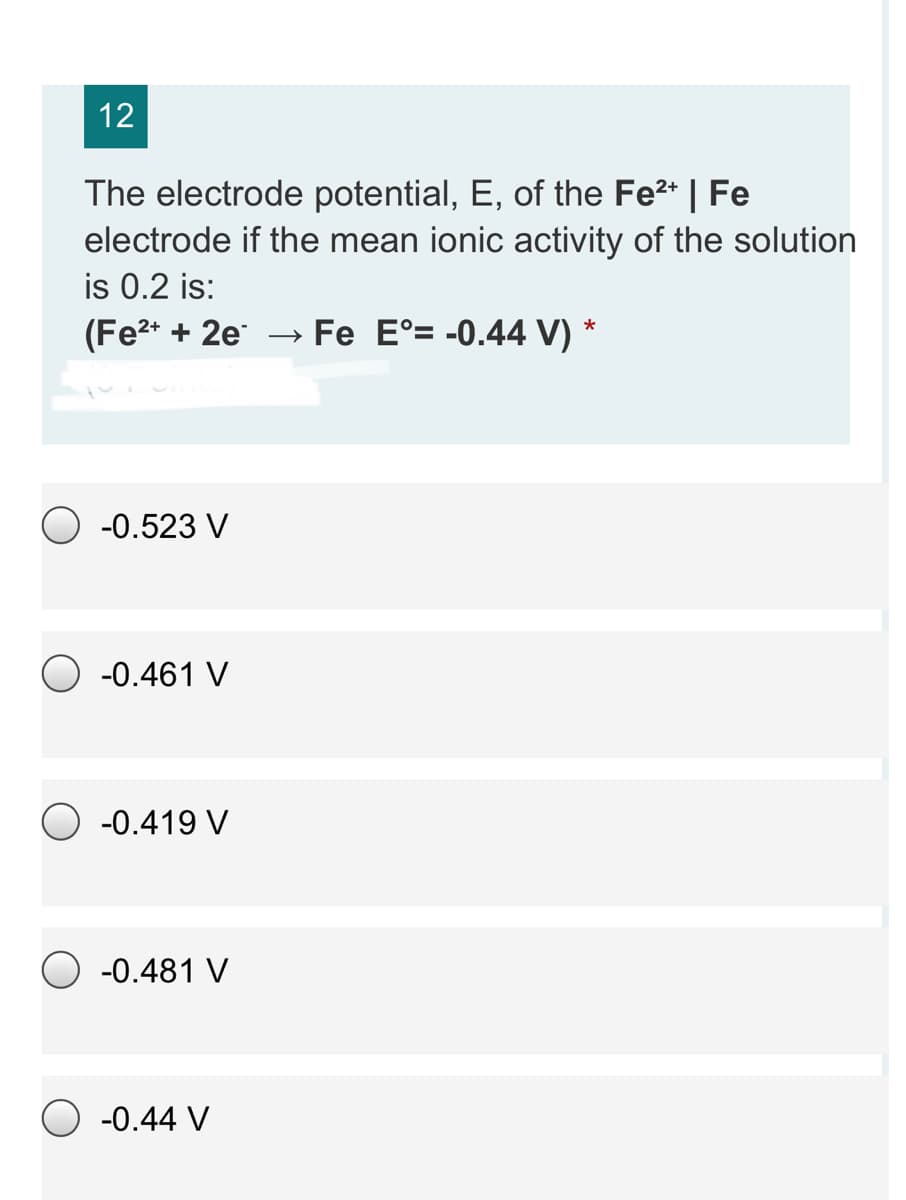 12
The electrode potential, E, of the Fe2* | Fe
electrode if the mean ionic activity of the solution
is 0.2 is:
(Fe2* + 2e
Fe E°= -0.44 V) *
-0.523 V
O -0.461 V
-0.419 V
-0.481 V
O -0.44 V
