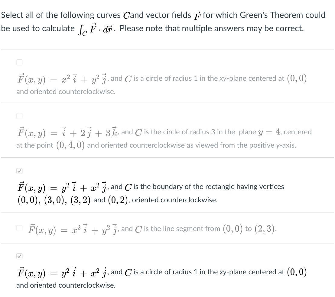 Select all of the following curves Cand vector fields i for which Green's Theorem could
be used to calculate f, F. dr. Please note that multiple answers may be correct.
F(x, y) = x2 + y? j, and C'is a circle of radius 1 in the xy-plane centered at (0, 0)
and oriented counterclockwise.
F(x, y) = i + 2 j + 3 k, and C' is the circle of radius 3 in the plane y = 4, centered
at the point (0, 4, 0) and oriented counterclockwise as viewed from the positive y-axis.
F(x, y)
(0, 0), (3,0), (3, 2) and (0, 2), oriented counterclockwise.
y? + x2 j, and C is the boundary of the rectangle having vertices
O F(2, y)
x² 7 + y? 7, and C is the line segment from (0,0) to (2, 3).
=
F(x, y) = y? i + x² j, and C' is a circle of radius 1 in the xy-plane centered at (0, 0)
and oriented counterclockwise.
