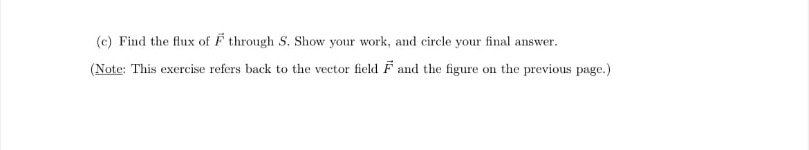 (c) Find the flux of F through S. Show your work, and circle your final answer.
(Note: This exercise refers back to the vector field F and the figure on the previous page.)
